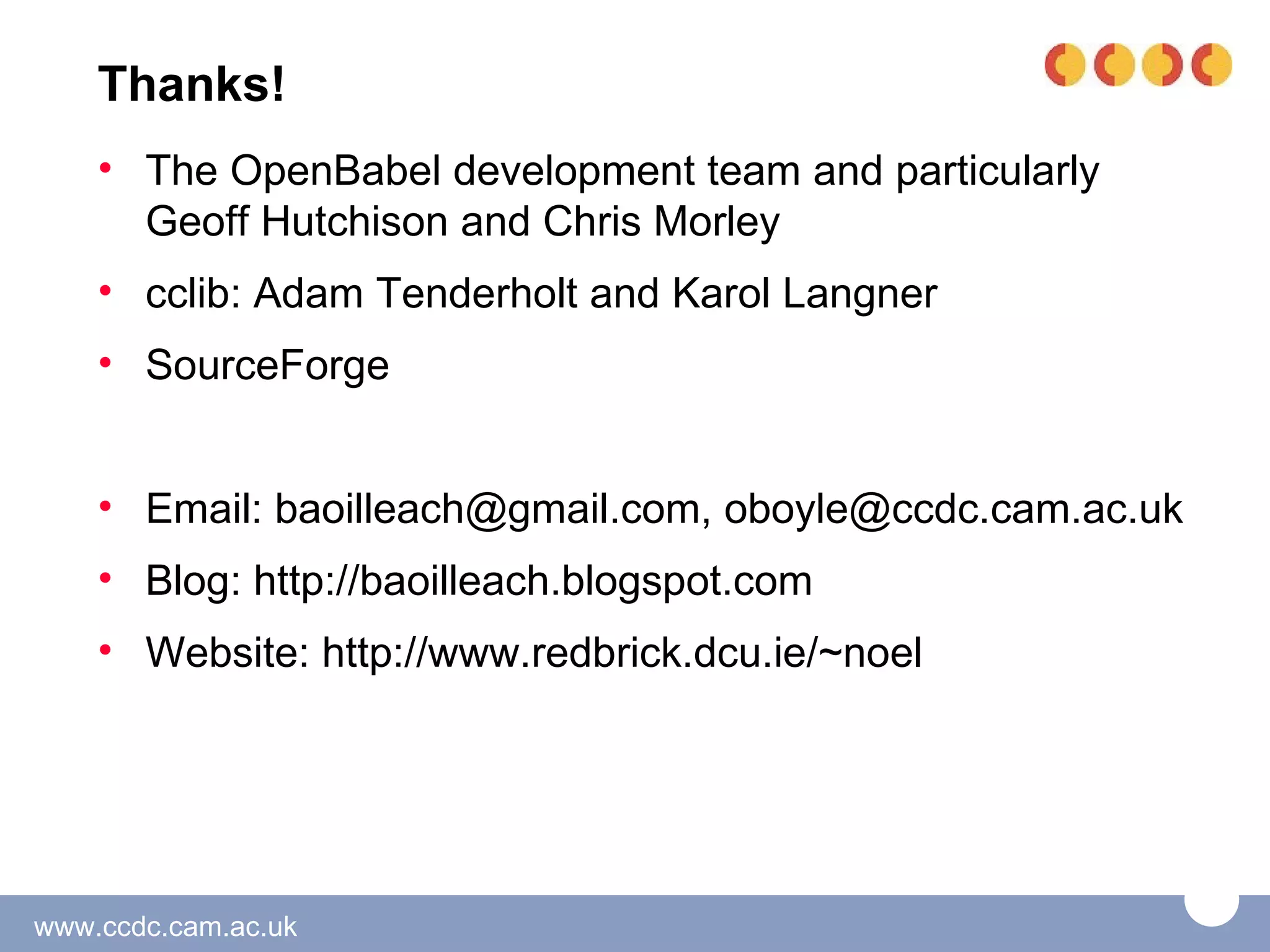 Thanks!
    • The OpenBabel development team and particularly
      Geoff Hutchison and Chris Morley
    • cclib: Adam Tenderholt and Karol Langner
    • SourceForge


    • Email: baoilleach@gmail.com, oboyle@ccdc.cam.ac.uk
    • Blog: http://baoilleach.blogspot.com
    • Website: http://www.redbrick.dcu.ie/~noel




www.ccdc.cam.ac.uk
 