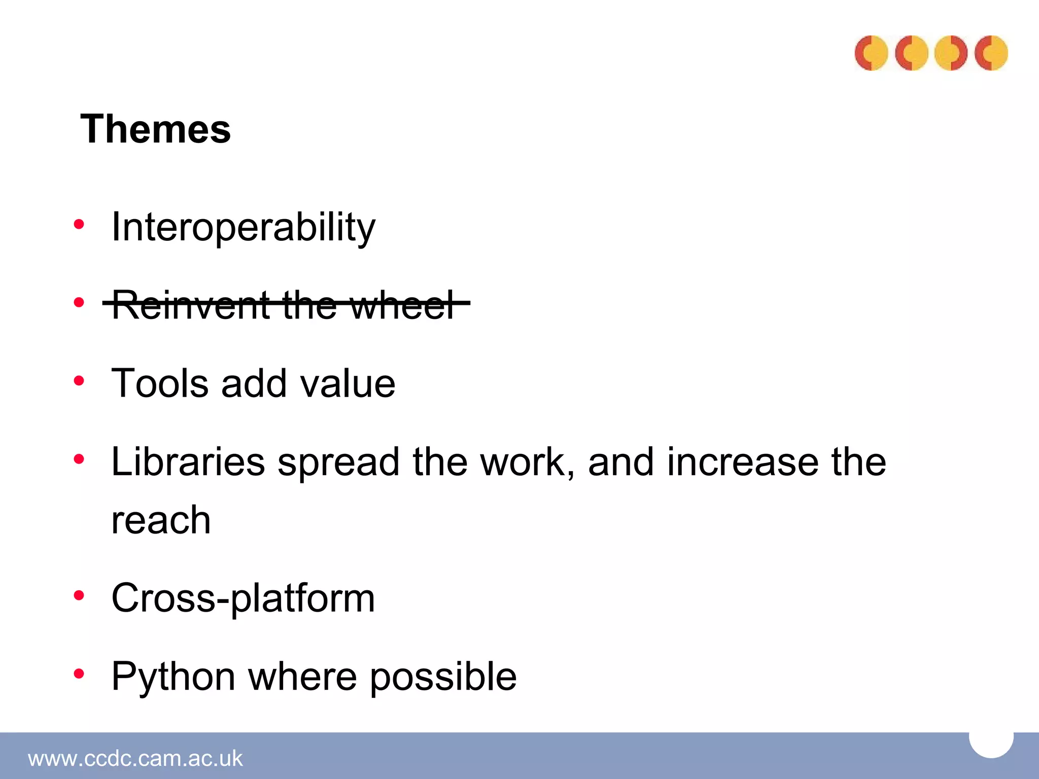 Themes

   • Interoperability
   • Reinvent the wheel
   • Tools add value
   • Libraries spread the work, and increase the
     reach
   • Cross-platform
   • Python where possible
www.ccdc.cam.ac.uk
 