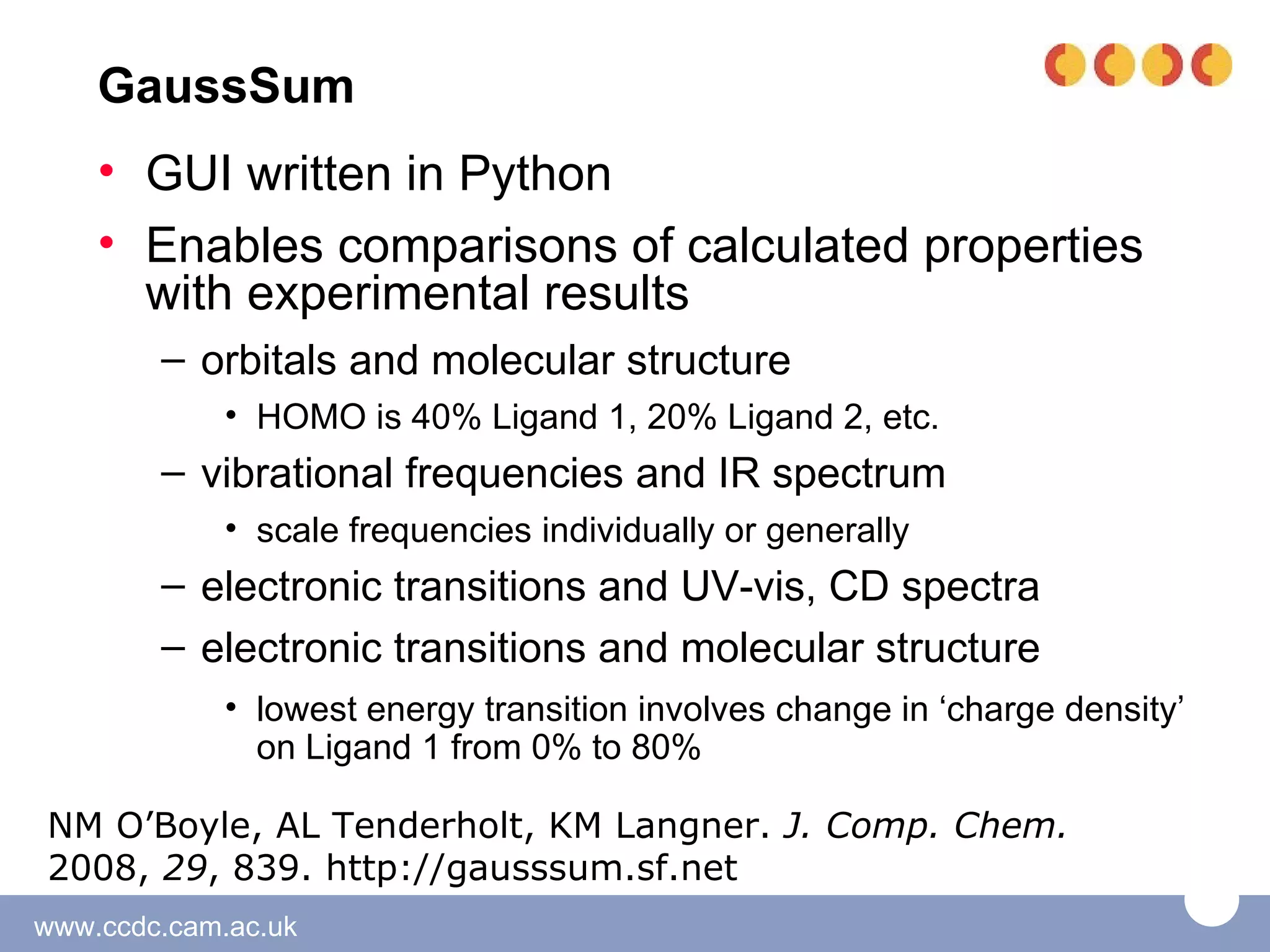 GaussSum
    • GUI written in Python
    • Enables comparisons of calculated properties
      with experimental results
        – orbitals and molecular structure
             • HOMO is 40% Ligand 1, 20% Ligand 2, etc.
        – vibrational frequencies and IR spectrum
             • scale frequencies individually or generally
        – electronic transitions and UV-vis, CD spectra
        – electronic transitions and molecular structure
             • lowest energy transition involves change in ‘charge density’
               on Ligand 1 from 0% to 80%

NM O’Boyle, AL Tenderholt, KM Langner. J. Comp. Chem.
2008, 29, 839. http://gausssum.sf.net
www.ccdc.cam.ac.uk
 