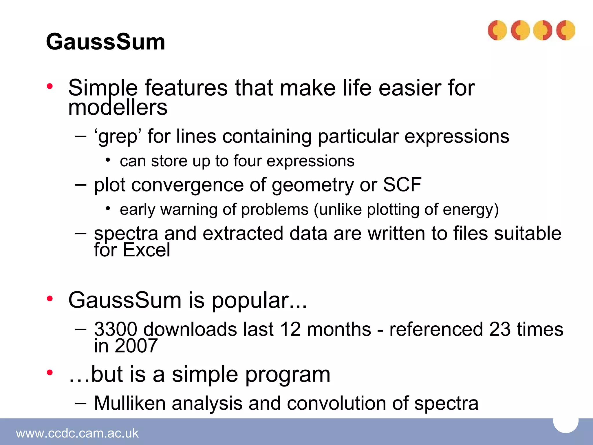 GaussSum
    • Simple features that make life easier for
      modellers
        – ‘grep’ for lines containing particular expressions
             • can store up to four expressions
        – plot convergence of geometry or SCF
             • early warning of problems (unlike plotting of energy)
        – spectra and extracted data are written to files suitable
          for Excel

    • GaussSum is popular...
        – 3300 downloads last 12 months - referenced 23 times
          in 2007
    • …but is a simple program
        – Mulliken analysis and convolution of spectra
www.ccdc.cam.ac.uk
 