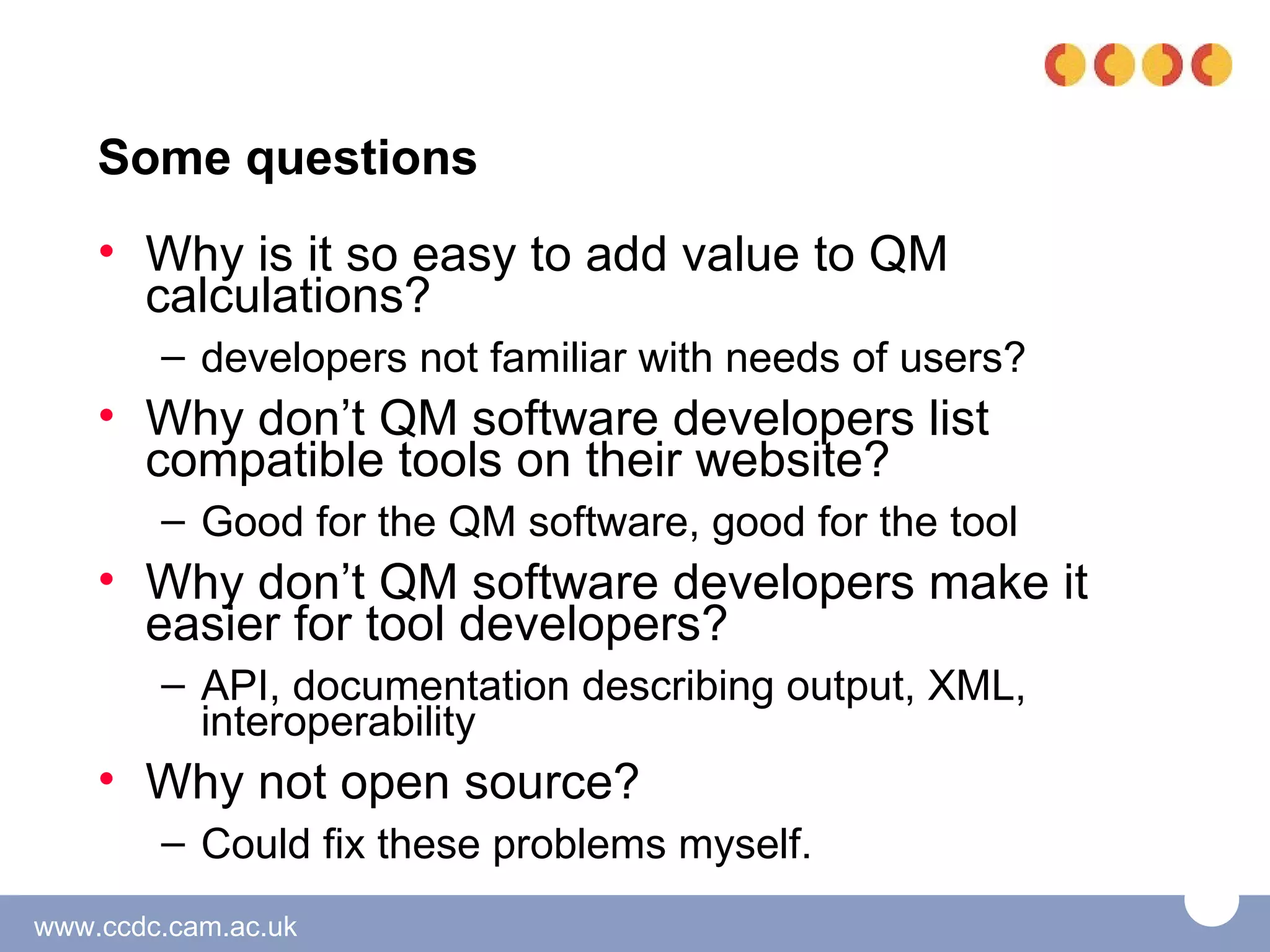 Some questions
    • Why is it so easy to add value to QM
      calculations?
        – developers not familiar with needs of users?
    • Why don’t QM software developers list
      compatible tools on their website?
        – Good for the QM software, good for the tool
    • Why don’t QM software developers make it
      easier for tool developers?
        – API, documentation describing output, XML,
          interoperability
    • Why not open source?
        – Could fix these problems myself.
www.ccdc.cam.ac.uk
 