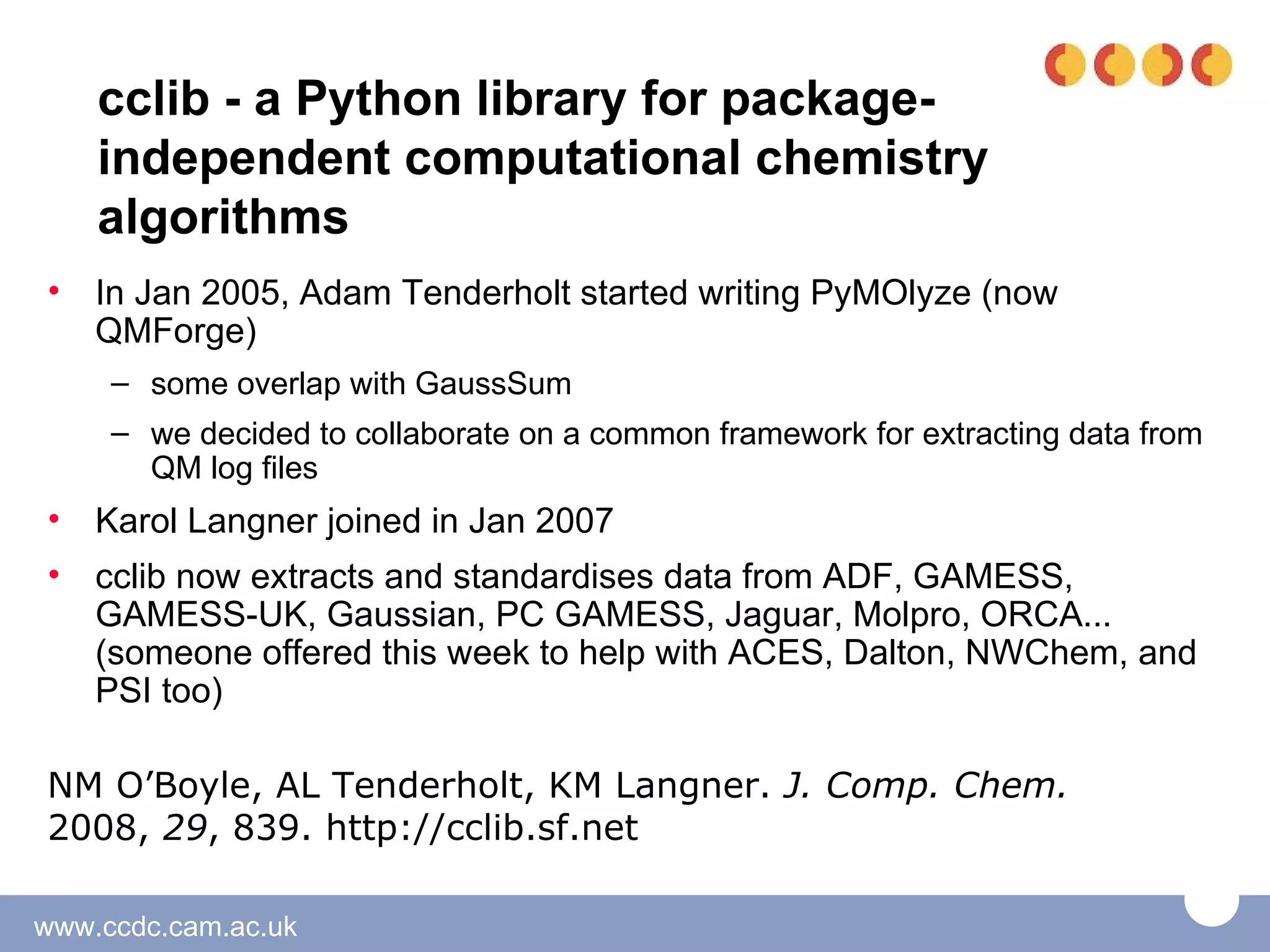 cclib - a Python library for package-
    independent computational chemistry
    algorithms
•   In Jan 2005, Adam Tenderholt started writing PyMOlyze (now
    QMForge)
     – some overlap with GaussSum
     – we decided to collaborate on a common framework for extracting data from
       QM log files
•   Karol Langner joined in Jan 2007
•   cclib now extracts and standardises data from ADF, GAMESS,
    GAMESS-UK, Gaussian, PC GAMESS, Jaguar, Molpro, ORCA...
    (someone offered this week to help with ACES, Dalton, NWChem, and
    PSI too)

NM O’Boyle, AL Tenderholt, KM Langner. J. Comp. Chem.
2008, 29, 839. http://cclib.sf.net

www.ccdc.cam.ac.uk
 