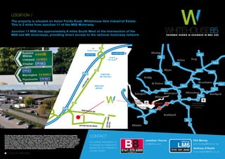 BuryBuryBoltonBolton
St HelensSt Helens
KirkbyKirkby
Ellesmere
Port
Northwich
ChesterChester
Widnes
Bury
Manchester
Altrincham
Bolton
Chorley
St Helens
Kirkby
Northwich
Chester
Widnes
Stockport
Wigan
4
24
Runcorn
LiverpoolLiverpool WarringtonWarrington
11
10
10
26
19
18
12
15
9
20
21
67/8
5
76
1
11
12
12
LIVERPOOL
JOHN LENNON
AIRPORT
LIVERPOOL
JOHN LENNON
AIRPORT MANCHESTER
INTERNATIONAL
AIRPORT
M58
M53
M56
M56
M6
M6
M6
M60
M60
M60
M60
M61
M66
M67
M62
M62
M62
The property is situated on Aston Fields Road, Whitehouse Vale Industrial Estate.
This is 2 miles from Junction 11 of the M56 Motorway.
Junction 11 M56 lies approximately 6 miles South West of the intersection of the
M56 and M6 motorways, providing direct access to the national motorway network.
LOCATION /
CONTACT /
Jonathan Thorne
jon@b8re.com
Anthony O'Keefe
tony.okeefe@lm6.co.uk
Phil Morley
phil.morley@lm6.co.uk
B8 & LM6 gives notice to anyone who may read these particulars as follows: 1.These particulars are prepared for the guidance only of prospective
purchasers. They are intended to give a fair overall description of the property but are not intended to constitute part of an offer or contract. 2. Any
information contained herein (whether in the text, plans or photographs) is given in good faith but should not be relied upon as being a statement or
representation of fact. 3. Nothing in these particulars shall be deemed to be a statement that the property is in good condition or otherwise nor that any
services or facilities are in good working order. 4 The photographs appearing in this brochure show only certain parts and aspects of the property at the
time when the photographs were taken. Certain aspects may have changed since the photographs were taken and it should not be assumed that the
property remains precisely as displayed in the photographs. Furthermore no assumptions should be made in respect of parts of the property which are
not shown in the photographs. 5. Any areas, measurements or distances referred to herein are approximate only. 6. Where there is reference in these
particulars to the fact that alterations have been carried out or that a particular use is made of any part of the property this is not intended to be a
statement that any necessary planning, building regulations or other consents have been obtained and these matters must be verified by any
intending purchaser. 7. Descriptions of a property are inevitably subjective and the descriptions contained herein are used in good faith as an
opinion and not by way of statement of fact. Published May 2016, photography taken September 2014.
0161 387 7252
For further information or
to arrange an inspection,
please do not hesitate to
contact either:
W A 7 3 D L
CHESTERRD
NORTHWICH RD
ASTON FIELDS ROAD
ASTONLANESOUTH
WHITEHOUSE EXPRESSWAY
Runcorn
Town Park
PRESTON
BROOK
A533
A56
A533
A56
M56
PRESTON
ON THE HILL
A56
A56
M56
NORTON
BROOKVALE
Runcorn
East Station
ToQueensway
Bridge & Liverpool
ToA55&
Holyhead
ToM6&
The South
ToWarrington
JUNCTION 11
TO JUNCTION 12
TO JUNCTION 10
AIRPORT
WHITEHOUSE85P R E S T O N B R O O K / / R U N C O R N / / W A 7 3 D L
 