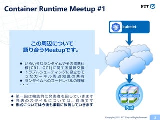 Copyright(c)2019 NTT Corp. All Rights Reserved.
Pod
Containers
3
Container Runtime Meetup #1
kubelet
 いろいろなランタイムやその標準仕
様(CRI、OCI)に関する情報交換
 トラブルシューティングに役立ちそ
う な カ ー ネ ル 周 辺 知 識 の 共 有
 ランタイムへのコードレベルの理解
この周辺について
語り合うMeetupです。
・・・
 第一 回 は輪 読 的に 発 表者 を 回し てい き ま す
 発 表 の ス タ イ ル に つ い て は 、 自 由 で す
 形式については今後も柔軟に改善していきます
 