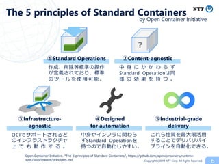 Copyright(c)2019 NTT Corp. All Rights Reserved. 6
Open Container Initiative. “The 5 principles of Standard Containers”, https://github.com/opencontainers/runtime-
spec/blob/master/principles.md
The 5 principles of Standard Containers
②Content-agnostic①Standard Operations
作成、削除等標準の操作
が定義されており、標準
の ツ ー ル を 使 用 可 能 。
中 身 に か か わ ら ず
Standard Operationは同
様 の 効 果 を 持 つ 。
③Infrastructure-
agnostic
④Designed
for automation
⑤Industrial-grade
delivery
OCIでサポートされるど
のインフラストラクチャ
上 で も 動 作 す る 。
中身やインフラに関わら
ずStandard Operationを
持つので自動化しやすい。
これら性質を最大限活用
することでデリバリパイ
プラインを自動化できる。
？
by Open Container Initiative
 