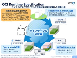 Copyright(c)2019 NTT Corp. All Rights Reserved. 7
OCI Runtime Specification
FileSystem Bundleの定義
プロセスkill
コンテナのライフサイクルや可能な操作等を定義した標準仕様
create
kill
delete
Operationsの定義
コンテナ削除
start
コンテナ実行
隔離環境作成
ライフサイクル
の定義
 コンテナのrootfsディレクトリ
 実行時環境の定義ファイル(spec)
state、create、
start、kill、delete
Open Container Initiative. “Open Container Initiative Runtime Specification”,
https://github.com/opencontainers/runtime-spec/blob/master/spec.md
実行時環境のconfig
環境変数、実行コ
マンド、ユーザ…
隔離方法は定義されない
namespace・cgroup等での隔離
が一般的だがVMやUserspace
kernelやunikernelでも良い。実際
にいくつかランタイム実装がある。
 