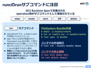 Copyright(c)2019 NTT Corp. All Rights Reserved. 9
runcのrunサブコマンドに注目
OCI Runtime Specで定義された
operation等がサブコマンドとして実装されている
create startstate kill delete ・・・
$ mkdir -p bundle/rootfs
$ tar xf rootfs.tar -C bundle/rootfs
$ runc spec -b bundle
# runc run --bundle bundle demo1
# runc kill demo1 KILL
(# runc delete demo1)
FileSystem Bundle作成
コンテナの作成実行
コンテナの停止削除
サブコマンドrun
 operationのうち、createとstart
を同時に行えるコマンド。
 spec fileとrootfsが配置された
Filesystem bundleを渡して実行。
 端末まわりなどの難しいところを
考えずに手元でインタラクティブ
にruncを操作するのに便利。
 実装としてはcreateとstartの組
み合わせなので、コンテナ作成の
流れを俯瞰するruncコード読みの
題材にちょうど良い。
 