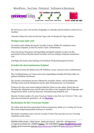 
                                                                                                  


Ihr Ziel muss es sein, sich mit Ihrer Zielgruppe zu verbinden und ihr Gründe zu liefern Sie zu
beachten.

Alternativ können Sie auch ein Zitat des Tages oder ein Rezept des Tages anbieten.

Weniger kann mehr sein!

Sie müssen nicht ständig den ganzen Tag über twittern. Wählen Sie stattdessen einen
bestimmten Zeitpunkt, an dem Sie immer wieder veröffentlichen.

Wenn Sie diesen Weg gehen und regelmäßig und täglich einhalten werden sich Ihre
potentiellen Follower/Kunden darauf einstellen und zum richtigen Zeitpunkt aufmerksam
sein.

Und fügen Sie immer einen Hashtag (#) mit hohem Wiedererkennungswert hinzu!

Erstellen Sie einen konsistenten Zeitplan!

Wie andere Formen der Medien muss Ihr Publikum wissen, wann Sie etwas veröffentlichen.

Die Veröffentlichung von Tweets nach einem regelmäßigen Zeitplan hilft Ihnen dabei ein
größeres Publikum aufzubauen.

Die meisten Unternehmen tweeten während der normalen Arbeits- und Geschäftszeiten.
Wichtige Zeiten sind die Mittagszeit und der späte Nachmittag kurz vor Feierabend.

Probieren Sie aber auch einmal außergewöhnliche Zeiten wie den späten Abend oder das
Wochenende. Möglicherweise sind Sie dann fast allein in der Ansprache Ihrer Zielgruppe und
dringen besser durch. Auch hier kann eine Automatisierung förderlich sein.

Manche Twitterer senden z.B. einen Tweet pro Stunde in der Zeit von 8 Uhr bis 17 Uhr - dies
kann auch automatisiert geschehen, z.B. mit HootSuite.

Beschränken Sie Ihre Tweets pro Stunde!

Sie sollten nicht den Newsstream Ihrer Follower dominieren. Daher ist es wichtig, die Tweets
über einen entsprechend großen Zeitraum zu verteilen.

Die beiden Ausnahmen sind, wenn Sie in einem Twitter-Chat sind oder am Live-Tweeting
teilnehmen (siehe unten).

                                                                                                  
ROHINIE.COM Limited . 6 Bath Street . Ashby de la Zouch . LE65 2FH . UK Registered 
in England and Wales No. 7590879 Telefon: +44 1530 588476 E‐Mail: blog@rohinie.com 
Twitter: @rohiniecomde Internet: www.rohinie.com (english) & www.rohinie.eu (deutsch)  
 