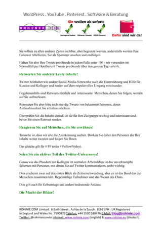  
                                                                                                


Sie sollten zu allen anderen Zeiten sichtbar, aber begrenzt tweeten, andernfalls werden Ihre
Follower rebellieren, Sie als Spammer ansehen und endfolgen.

Halten Sie also Ihre Tweets pro Stunde in jedem Falle unter 100 - wir versenden im
Normalfall per HootSuite 6 Tweets pro Stunde über den ganzen Tag verteilt.

Retweeten Sie anderer Leute Inhalte!

Twitter beinhaltet wie andere Social-Media-Netzwerke auch die Unterstützung und Hilfe für
Kunden und Kollegen und basiert auf dem respektvollen Umgang miteinander.

Gegebenenfalls sind Retweets nützlich und interessante Menschen, denen Sie folgen, werden
auf Sie aufmerksam.

Retweeten Sie aber bitte nicht nur die Tweets von bekannten Personen, deren
Aufmerksamkeit Sie erhalten möchten.

Überprüfen Sie die Inhalte darauf, ob sie für Ihre Zielgruppe wichtig und interessant sind,
bevor Sie einen Retweet senden.

Reagieren Sie auf Menschen, die Sie erwähnen!

Tatsache ist, dass wir alle die Anerkennung suchen. Danken Sie daher den Personen die Ihre
Inhalte weiter tweeten und folgen Sie Ihnen.

Das gleiche gilt für # FF (oder # FollowFriday).

Seien Sie ein aktiver Teil des Twitter-Universums!

Genau wie das Plaudern mit Kollegen im normalen Arbeitsleben ist das unverkrampfte
Scherzen mit Personen, mit denen Sie auf Twitter kommunizieren, recht wichtig.

Dies erscheint zwar auf den ersten Blick als Zeitverschwendung, aber es ist das Band das die
Menschen zusammen hält. Regelmäßige Teilnehmer sind das Wesen des Chats.

Dies gilt auch für Geburtstage und andere bedeutende Anlässe.

Die Macht der Bilder!


                                                                                                
ROHINIE.COM Limited . 6 Bath Street . Ashby de la Zouch . LE65 2FH . UK Registered 
in England and Wales No. 7590879 Telefon: +44 1530 588476 E‐Mail: blog@rohinie.com 
Twitter: @rohiniecomde Internet: www.rohinie.com (english) & www.rohinie.eu (deutsch)  
 