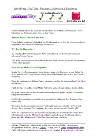  
                                                                                                  


Unterschätzen Sie nicht die Macht der Bilder auf den Social-Media, darunter auch Twitter.
Integrieren Sie Ihre interessanten Fotos in Ihre Tweets.

Nehmen Sie an Twitter-Chats teil!

Chats sind eine großartige Möglichkeit, um Gleichgesinnte zu treffen. Sie sind eine großartige
Möglichkeit, Ihre Twitter-Verbindungen zu erweitern.

Werden Sie Gastredner!

Als Experte auf Ihrem Gebiet oder als Autor bieten Sie sich als "Gastredner" auf einem
relevanten Twitter-Chat an.

Eine Reihe von Autoren von Social-Media-Büchern haben virtuelle Touren auf verschiedenen
Twitter-Chats gemacht.

Seien Sie der Online-Szene-Reporter!

Senden Sie Live-Tweets aus einer Veranstaltung, Messe oder Konferenz heraus. Stellen Sie
sicher, dass Sie den Veranstaltungs-Hashtag und den Hashtag des Sprechers in Ihre Tweets
integrieren.

Wenn Sie sich intensiver für Live-Tweets interessieren sollten Sie sich einmal mit TweetGrid
beschäftigen!

Fazit: Twitter, wie andere Social-Media-Netzwerke auch, erfordert ständige frische Inhalte.

Der große Unterschied ist, dass die Inhalte auf mundgerechte Stücke von 140 Zeichen oder
weniger beschränkt sind.

Und Ihre Tweets müssen menschlich, nicht automatisiert wirken und über den ganzen Tag
verteilt sein.

Wir nutzen für die Automatisierung von Twitter, aber auch von LinkedIn, Facebook und
Google+ das erstklassige Tool Hootsuite, das es jetzt auch in deutscher Sprache gibt.

Wenn Sie sich intensiver mit der Automatisierung der Social-Media befassen wollen, dann
sollten Sie sich sofort die 30-Tage-Testversion in der Professional-Ausführung zulegen
(dazu bitte hier klicken) und in aller Ruhe damit anfangen zu arbeiten.


                                                                                                  
ROHINIE.COM Limited . 6 Bath Street . Ashby de la Zouch . LE65 2FH . UK Registered 
in England and Wales No. 7590879 Telefon: +44 1530 588476 E‐Mail: blog@rohinie.com 
Twitter: @rohiniecomde Internet: www.rohinie.com (english) & www.rohinie.eu (deutsch)  
 
