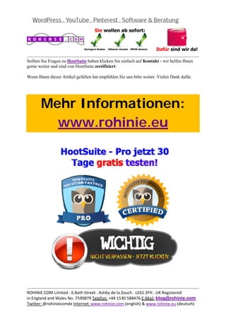  
                                                                                             
Sollten Sie Fragen zu HootSuite haben klicken Sie einfach auf Kontakt - wir helfen Ihnen
gerne weiter und sind von HootSuite zertifiziert.

Wenn Ihnen dieser Artikel gefallen hat empfehlen Sie uns bitte weiter. Vielen Dank dafür.

 



       Mehr Informationen:
         www.rohinie.eu
 




                                                                                             
ROHINIE.COM Limited . 6 Bath Street . Ashby de la Zouch . LE65 2FH . UK Registered 
in England and Wales No. 7590879 Telefon: +44 1530 588476 E‐Mail: blog@rohinie.com 
Twitter: @rohiniecomde Internet: www.rohinie.com (english) & www.rohinie.eu (deutsch)  
 