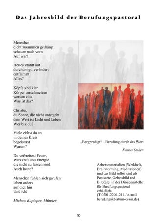 Das Jahresbild der Berufungspastoral



Menschen
dicht zusammen gedrängt
schauen nach vorn
Auf was?

Helles strahlt auf
durchdringt, verändert
entflammt
Alles?

Köpfe sind klar
Körper verschmelzen
werden eins
Was ist das?

Christus,
du Sonne, die nicht untergeht
dein Wort ist Licht und Leben
Wer bist du?

Viele ziehst du an
in deinen Kreis
begeisterst                          „Bergpredigt“ – Berufung durch das Wort
Warum?
                                                                Karola Onken
Du verbreitest Feuer,
Wirkkraft und Energie
die nicht zu fassen sind                       Arbeitsmaterialien (Werkheft,
Auch heute?                                    Brainstorming, Meditationen)
                                               und das Bild selbst sind als
Menschen fühlen sich gerufen                   Postkarte, Gebetsbild und
leben anders                                   Bilddatei in der Diözesanstelle
auf dich hin                                   für Berufungspastoral
Und ich?                                       erhältlich.
                                               (T 0201-2204-214 / e-mail
Michael Rupieper, Münster                      berufung@bistum-essen.de)



                                10
 