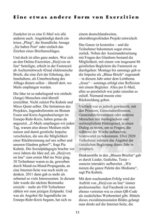 Eine etwas andere Form von Exerzitien


Zunächst ist es eine E-Mail wie alle           einem deutschlandweiten,
anderen auch. Angekündigt durch ein            altersübergreifenden Projekt entwickelt.
leises „Pling“, die freundliche Ansage
                                               Das Ganze ist kostenlos – und die
„Sie haben Post“ oder einfach das
                                               Teilnehmer bekommen sogar etwas
Zeichen eines Briefumschlages.
                                               zurück. Neben der Auseinandersetzung
Und doch ist alles ganz anders. Wer sich       mit Fragen des Glaubens bestand die
an den Online-Exerzitien „He@ven on            Möglichkeit, mit einem von insgesamt 86
line“ beteiligte, erhielt in der Fastenzeit    geistlichen Begleitern die Fastenzeit zu
ab Aschermittwoch 42mal elektronische          durchgehen: Montags bis samstags gab es
Briefe, die eine Zeit der Erholung, des        die Impulse als „Blaue Briefe“ zugesandt
Innehaltens, als Unterbrechung des             – in diesem Jahr unter dem Leitthema
Alltags dienen sollen – überall dort, wo       „Jesus“ – sonntags erfolgt eine Reflexion
Mails empfangen werden.                        mit einem Begleiter. Alles per E-Mail,
                                               alles so persönlich wie jeder einzelne es
Die Idee ist so naheliegend wie einfach:
                                               zuließ. Niemand musste eine
(Junge) Menschen sind überall
                                               Rückmeldung geben.
erreichbar. Nicht zuletzt Pia Kuhnle und
Mirco Quint selber. Die Initiatoren des        Vielfach war es jedoch gewünscht, mit
Projektes, Jugendreferentin im Bistum          den Priestern, Gemeindereferenten,
Essen und Kreis-Jugendseelsorger im            Gemeindereferentinnen oder anderen
Ennepe-Ruhr-Kreis, haben genau da              Menschen mit theologischem und
angesetzt. „E-Mails empfangen wir jeden        seelsorglichem Hintergrund, in einen
Tag, warum also dieses Medium nicht            Dialog zu treten, um so Fragen, die
nutzen und damit geistliche Impulse            während der Woche auftauchen,
verschicken, die uns die Möglichkeit           beantwortet zu bekommen. Über 2020
einer Rückbesinnung auf uns selber und         Teilnehmer nahmen das Angebot der
unseren Glauben geben?“, fragt Pia             Geistlichen Begleitung dieses Jahr in
Kuhnle. Die Sozialpädagogin brachte vor        Anspruch.
zwei Jahren die Idee auf, als „He@ven
                                               Denkanstöße in den „Blauen Briefen“ gab
on line“ zum ersten Mal ins Netz ging.
                                               es durch Lieder, Gedichte, Texte –
30 Teilnehmer waren es da, geworben
                                               zumeist interaktiv aufbereitet. „Wir
durch Mund-zu-Mund-Propaganda, an
                                               nutzen die ganze Palette des Mediums“,
eine Internet-Seite war noch nicht zu
                                               sagt Pia Kuhnle.
denken. 2011 dann gab es mehr als
zehnmal so viele Interessenten. In diesem      Mit dem wachsendem Erfolg wird der
Jahr wurde die nächste Bestmarke               Auftritt von „He@ven on line“ immer
erreicht – mehr als 930 Teilnehmer             professioneller. Auf Facebook ist man
zählen wir zum jetzigen Zeitpunkt. Und         ebenso vertreten wie es einen QR-Code
was als Angebot für Jugendliche im             als zusätzliches Werbemittel gibt. Mittels
Ennepe-Ruhr-Kreis begann, hat sich zu          dieses zweidimensionalen Bildes gelangt
                                               man direkt auf die Internet-Seite, die

                                              11
 