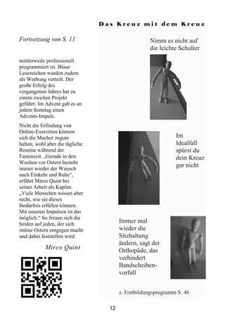 Das Kreuz mit dem Kreuz

Fortsetzung von S. 11                               Nimm es nicht auf
                                                    die leichte Schulter
mittlerweile professionell
programmiert ist. Blaue
Lesezeichen wurden zudem
als Werbung verteilt. Der
große Erfolg des
vergangenen Jahres hat zu
einem zweiten Projekt
geführt: Im Advent gab es an
jedem Sonntag einen
Advents-Impuls.
Nicht die Erfindung von
Online-Exerzitien können
sich die Macher zugute                                         Im
halten, wohl aber die tägliche                                 Idealfall
Routine während der                                            spürst du
Fastenzeit. „Gerade in den                                     dein Kreuz
Wochen vor Ostern besteht
immer wieder der Wunsch
                                                               gar nicht
nach Einkehr und Ruhe“,
erfährt Mirco Quint bei
seiner Arbeit als Kaplan.
„Viele Menschen wissen aber
nicht, wie sie dieses
Bedürfnis erfüllen können.
Mit unseren Impulsen ist das
möglich.“ So freuen sich die
beiden auf jeden, der sich
                                        Immer mal
online Ostern entgegen macht            wieder die
und dabei feststellen wird:             Sitzhaltung
                                        ändern, sagt der
            Mirco Quint                 Orthopäde, das
                                        verhindert
                                        Bandscheiben-
                                        vorfall


                                        s. Fortbildungsprogramm S. 46

                                   12
 
