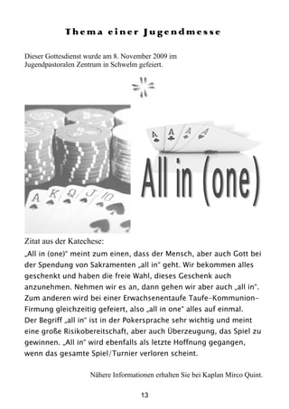 Thema einer Jugendmesse

Dieser Gottesdienst wurde am 8. November 2009 im
Jugendpastoralen Zentrum in Schwelm gefeiert.




Zitat aus der Katechese:
„All in (one)“ meint zum einen, dass der Mensch, aber auch Gott bei
der Spendung von Sakramenten „all in“ geht. Wir bekommen alles
geschenkt und haben die freie Wahl, dieses Geschenk auch
anzunehmen. Nehmen wir es an, dann gehen wir aber auch „all in“.
Zum anderen wird bei einer Erwachsenentaufe Taufe-Kommunion-
Firmung gleichzeitig gefeiert, also „all in one“ alles auf einmal.
Der Begriff „all in“ ist in der Pokersprache sehr wichtig und meint
eine große Risikobereitschaft, aber auch Überzeugung, das Spiel zu
gewinnen. „All in“ wird ebenfalls als letzte Hoffnung gegangen,
wenn das gesamte Spiel/Turnier verloren scheint.

                    Nähere Informationen erhalten Sie bei Kaplan Mirco Quint.

                                    13
 