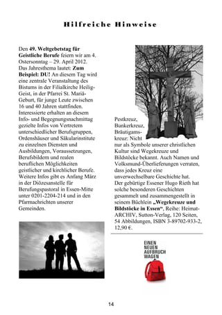 Hilfreiche Hinweise


Den 49. Weltgebetstag für
Geistliche Berufe feiern wir am 4.
Ostersonntag – 29. April 2012.
Das Jahresthema lautet: Zum
Beispiel: DU! An diesem Tag wird
eine zentrale Veranstaltung des
Bistums in der Filialkirche Heilig-
Geist, in der Pfarrei St. Mariä-
Geburt, für junge Leute zwischen
16 und 40 Jahren stattfinden.
Interessierte erhalten an diesem
Info- und Begegnungsnachmittag             Pestkreuz,
gezielte Infos von Vertretern              Bunkerkreuz,
unterschiedlicher Berufsgruppen,           Bräutigams-
Ordenshäuser und Säkularinstitute          kreuz: Nicht
zu einzelnen Diensten und                  nur als Symbole unserer christlichen
Ausbildungen, Voraussetzungen,             Kultur sind Wegekreuze und
Berufsbildern und realen                   Bildstöcke bekannt. Auch Namen und
beruflichen Möglichkeiten                  Volksmund-Überlieferungen verraten,
geistlicher und kirchlicher Berufe.        dass jedes Kreuz eine
Weitere Infos gibt es Anfang März          unverwechselbare Geschichte hat.
in der Diözesanstelle für                  Der gebürtige Essener Hugo Rieth hat
Berufungspastoral in Essen-Mitte           solche besonderen Geschichten
unter 0201-2204-214 und in den             gesammelt und zusammengestellt in
Pfarrnachrichten unserer                   seinem Büchlein „Wegekreuze und
Gemeinden.                                 Bildstöcke in Essen“, Reihe: Heimat-
                                           ARCHIV, Sutton-Verlag, 120 Seiten,
                                           54 Abbildungen, ISBN 3-89702-933-2,
                                           12,90 €.




                                      14
 