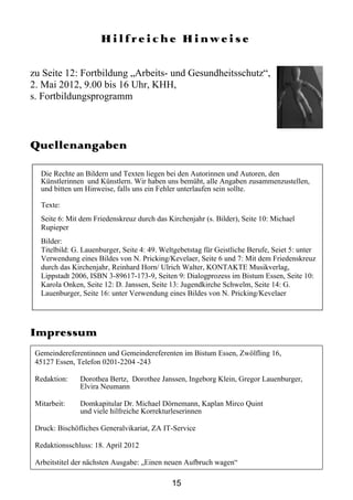 Hilfreiche Hinweise

zu Seite 12: Fortbildung „Arbeits- und Gesundheitsschutz“,
2. Mai 2012, 9.00 bis 16 Uhr, KHH,
s. Fortbildungsprogramm



Quellenangaben

   Die Rechte an Bildern und Texten liegen bei den Autorinnen und Autoren, den
   Künstlerinnen und Künstlern. Wir haben uns bemüht, alle Angaben zusammenzustellen,
   und bitten um Hinweise, falls uns ein Fehler unterlaufen sein sollte.

   Texte:
   Seite 6: Mit dem Friedenskreuz durch das Kirchenjahr (s. Bilder), Seite 10: Michael
   Rupieper
   Bilder:
   Titelbild: G. Lauenburger, Seite 4: 49. Weltgebetstag für Geistliche Berufe, Seiet 5: unter
   Verwendung eines Bildes von N. Pricking/Kevelaer, Seite 6 und 7: Mit dem Friedenskreuz
   durch das Kirchenjahr, Reinhard Horn/ Ulrich Walter, KONTAKTE Musikverlag,
   Lippstadt 2006, ISBN 3-89617-173-9, Seiten 9: Dialogprozess im Bistum Essen, Seite 10:
   Karola Onken, Seite 12: D. Janssen, Seite 13: Jugendkirche Schwelm, Seite 14: G.
   Lauenburger, Seite 16: unter Verwendung eines Bildes von N. Pricking/Kevelaer




Impressum
 Gemeindereferentinnen und Gemeindereferenten im Bistum Essen, Zwölfling 16,
 45127 Essen, Telefon 0201-2204 -243

 Redaktion:    Dorothea Bertz, Dorothee Janssen, Ingeborg Klein, Gregor Lauenburger,
               Elvira Neumann

 Mitarbeit:    Domkapitular Dr. Michael Dörnemann, Kaplan Mirco Quint
               und viele hilfreiche Korrekturleserinnen

 Druck: Bischöfliches Generalvikariat, ZA IT-Service

 Redaktionsschluss: 18. April 2012

 Arbeitstitel der nächsten Ausgabe: „Einen neuen Aufbruch wagen“

                                              15
 