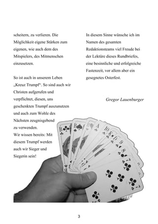 scheitern, zu verlieren. Die           In diesem Sinne wünsche ich im
Möglichkeit eigene Stärken zum         Namen des gesamten
eigenen, wie auch dem des              Redaktionsteams viel Freude bei
Mitspielers, des Mitmenschen           der Lektüre dieses Rundbriefes,
einzusetzen.                           eine besinnliche und erfolgreiche
                                       Fastenzeit, vor allem aber ein
So ist auch in unserem Leben           gesegnetes Osterfest.
„Kreuz Trumpf“. So sind auch wir
Christen aufgerufen und
verpflichtet, diesen, uns                          Gregor Lauenburger
geschenkten Trumpf auszunutzen
und auch zum Wohle des
Nächsten zeugnisgebend
zu verwenden.
Wir wissen bereits: Mit
diesem Trumpf werden
auch wir Sieger und
Siegerin sein!




                                   3
 
