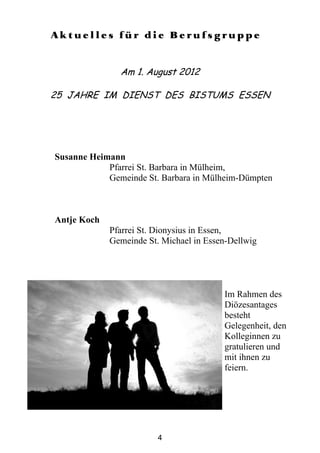 Aktuelles für die Berufsgruppe




Susanne Heimann
            Pfarrei St. Barbara in Mülheim,
            Gemeinde St. Barbara in Mülheim-Dümpten



Antje Koch
             Pfarrei St. Dionysius in Essen,
             Gemeinde St. Michael in Essen-Dellwig




                                         Im Rahmen des
                                         Diözesantages
                                         besteht
                                         Gelegenheit, den
                                         Kolleginnen zu
                                         gratulieren und
                                         mit ihnen zu
                                         feiern.




                         4
 