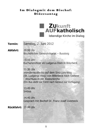 Im Dialogmit dem Bischof:
                  Diözesantag




Termin:     Samstag, 2. Juni 2012

Abfahrt:    09.00 Uhr
            Bischöfliches Generalvikariat – Bussteig

            10.15 Uhr
            Eucharistiefeier im Ludgerus-Dom in Billerbeck

            11.30 Uhr
            Wanderrecollectio auf dem Sint-Lürs-Weg
            (St. Ludgerus-Weg) von Billerbeck nach Gerleve
            - Abschluss in der Klosterkirche
            (Ein Bus steht zur Fahrt nach Gerleve zur Verfügung)

            13.45 Uhr
            Imbiss

            14.45 Uhr
            Gespräch mit Bischof Dr. Franz-Josef Overbeck

Rückfahrt: 17.00 Uhr




                                5
 
