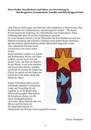 Neue Lieder, Geschichten und Ideen zur Gestaltung in
       Kindergarten, Grundschule, Familie und Kirchengemeinde




„Das Schwere leicht sagen, und darin das Leben entdecken, so kann in einem Satz
die Geschichte des Friedenskreuzes zusammengefasst werden.“ Mit diesen
Worten beginnt die Einleitung des Arbeitsbuches zum Friedenskreuz. Diese
Erfahrung habe auch ich mit dem Friedenskreuz gemacht.
Im ersten Moment erinnert es an die Materialien der Kett Methode, da auch hier
bildliche Gestaltung und meditative Einheiten einen großen Raum einnehmen,
aber hier können anhand konkreter Bilder Bibelstellen dargestellt werden.
 Das verbindende Element ist das
Friedenskreuz mit seinen sieben
Teilen:
Krone und Stern erzählen von Advent
und Weihnachten, Wellen und Taube
erzählen von der Taufe Jesu und
unserer Taufe, das Haus als Zeichen
für die Häuser, in die Jesus einkehrte
und neues Leben brachte, und Brot
und Kelch als Zeichen der Gegenwart
Christi. So spannt sich der Bogen des
Geleits der Liebe Gottes durch alle
Zeiten des Jahres.

In dem Arbeitsbuch gibt es jeweils
einleitende Gedanken, Geschichten,
Lieder und Vorschläge für ein
Legebild. Es ist für Kinder aller
Altersstufen geeignet. Man kann es
für Katechesen ebenso, wie für
eigene Kindergottesdienste
verwenden. Diese Methode lädt zum
Mit-tun und Mit-feiern ein.
Die Materialien können im
Medienforum des Bistums Essen ausgeliehen werden.



                                                             Elvira Neumann

                                       7
 