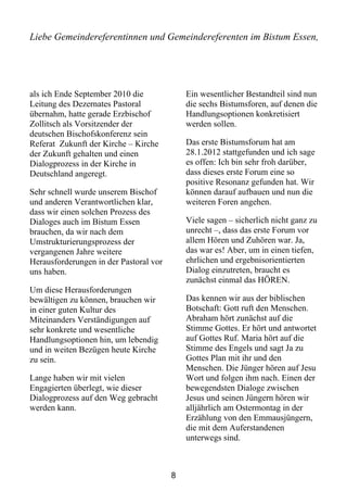 Liebe Gemeindereferentinnen und Gemeindereferenten im Bistum Essen,




als ich Ende September 2010 die             Ein wesentlicher Bestandteil sind nun
Leitung des Dezernates Pastoral             die sechs Bistumsforen, auf denen die
übernahm, hatte gerade Erzbischof           Handlungsoptionen konkretisiert
Zollitsch als Vorsitzender der              werden sollen.
deutschen Bischofskonferenz sein
Referat Zukunft der Kirche – Kirche         Das erste Bistumsforum hat am
der Zukunft gehalten und einen              28.1.2012 stattgefunden und ich sage
Dialogprozess in der Kirche in              es offen: Ich bin sehr froh darüber,
Deutschland angeregt.                       dass dieses erste Forum eine so
                                            positive Resonanz gefunden hat. Wir
Sehr schnell wurde unserem Bischof          können darauf aufbauen und nun die
und anderen Verantwortlichen klar,          weiteren Foren angehen.
dass wir einen solchen Prozess des
Dialoges auch im Bistum Essen               Viele sagen – sicherlich nicht ganz zu
brauchen, da wir nach dem                   unrecht –, dass das erste Forum vor
Umstrukturierungsprozess der                allem Hören und Zuhören war. Ja,
vergangenen Jahre weitere                   das war es! Aber, um in einen tiefen,
Herausforderungen in der Pastoral vor       ehrlichen und ergebnisorientierten
uns haben.                                  Dialog einzutreten, braucht es
                                            zunächst einmal das HÖREN.
Um diese Herausforderungen
bewältigen zu können, brauchen wir          Das kennen wir aus der biblischen
in einer guten Kultur des                   Botschaft: Gott ruft den Menschen.
Miteinanders Verständigungen auf            Abraham hört zunächst auf die
sehr konkrete und wesentliche               Stimme Gottes. Er hört und antwortet
Handlungsoptionen hin, um lebendig          auf Gottes Ruf. Maria hört auf die
und in weiten Bezügen heute Kirche          Stimme des Engels und sagt Ja zu
zu sein.                                    Gottes Plan mit ihr und den
                                            Menschen. Die Jünger hören auf Jesu
Lange haben wir mit vielen                  Wort und folgen ihm nach. Einen der
Engagierten überlegt, wie dieser            bewegendsten Dialoge zwischen
Dialogprozess auf den Weg gebracht          Jesus und seinen Jüngern hören wir
werden kann.                                alljährlich am Ostermontag in der
                                            Erzählung von den Emmausjüngern,
                                            die mit dem Auferstandenen
                                            unterwegs sind.



                                        8
 