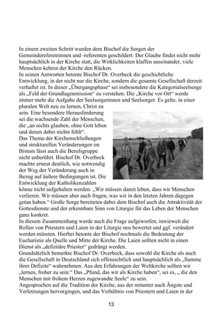 In einem zweiten Schritt wurden dem Bischof die Sorgen der
Gemeindereferentinnen und -referenten geschildert: Der Glaube findet nicht mehr
hauptsächlich in der Kirche statt, die Wirklichkeiten klaffen auseinander, viele
Menschen kehren der Kirche den Rücken.
In seinen Antworten betonte Bischof Dr. Overbeck die geschichtliche
Entwicklung, in der nicht nur die Kirche, sondern die gesamte Gesellschaft derzeit
verhaftet ist. In dieser „Übergangsphase“ sei insbesondere die Kategorialseelsorge
als „Feld der Grundlagenmission“ zu verstehen. Die „Kirche vor Ort“ werde
immer mehr die Aufgabe der Seelsorgerinnen und Seelsorger. Es gelte, in einer
pluralen Welt neu zu lernen, Christ zu
sein. Eine besondere Herausforderung
sei die wachsende Zahl der Menschen,
die „an nichts glauben, ohne Gott leben
und denen dabei nichts fehlt“.
Das Thema der Kirchenschließungen
und strukturellen Veränderungen im
Bistum lässt auch die Berufsgruppe
nicht unberührt. Bischof Dr. Overbeck
machte erneut deutlich, wie notwendig
der Weg der Veränderung auch in
Bezug auf äußere Bedingungen ist. Die
Entwicklung der Katholikenzahlen
könne nicht aufgehalten werden. „Wir müssen damit leben, dass wir Menschen
verlieren. Wir müssen aber auch fragen, was wir in den letzten Jahren dagegen
getan haben.“ Große Sorge bereiteten dabei dem Bischof auch die Attraktivität der
Gottesdienste und der erkennbare Sinn von Liturgie für das Leben der Menschen
ganz konkret.
In diesem Zusammenhang wurde auch die Frage aufgeworfen, inwieweit die
Rollen von Priestern und Laien in der Liturgie neu bewertet und ggf. verändert
werden müssten. Hierbei betonte der Bischof nochmals die Bedeutung der
Eucharistie als Quelle und Mitte der Kirche. Die Laien sollten nicht in einen
Dienst als „defizitäre Priester“ gedrängt werden.
Grundsätzlich bemerkte Bischof Dr. Overbeck, dass sowohl die Kirche als auch
die Gesellschaft in Deutschland sich offensichtlich und hauptsächlich als „Summe
ihrer Defizite“ wahrnehmen. Aus den Erfahrungen der Weltkirche sollten wir
„lernen, froher zu sein.“ Das „Pfund, das wir als Kirche haben“, sei es, „ die den
Menschen mit frohem Herzen zugewandte Seele“ zu sein.
Angesprochen auf die Tradition der Kirche, aus der mitunter auch Ängste und
Verletzungen hervorgingen, und das Verhältnis von Priestern und Laien in der

                                       13
 