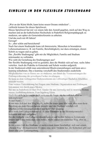 Einblick in den flexiblen Studiengang



„Wer an der Küste bleibt, kann keine neuen Ozeane entdecken“ ,
vielleicht kennen Sie dieses Sprichwort.
Dieses Sprichwort hat mir vor einem Jahr den Anstoß gegeben, mich auf den Weg zu
machen und an der katholischen Hochschule in Paderborn Religionspädagogik zu
studieren, um später als Gemeindereferentin zu arbeiten.
Und das noch mit 40 Jahren!
Gewagt?
Ja -, aber schön und bereichernd!
Nach fast einem Studienjahr kann ich Interessierte, Menschen in besonderen
Lebenssituationen (z. B. mit Familie, Berufstätigkeit), nur dazu ermutigen, diesen
Schritt zu wagen und zu gehen.
Der „flexible Studiengang“ gibt mir die Möglichkeit, Familie und Studium
miteinander zu verbinden.
Wie sieht die Gestaltung des Studienganges aus?
Der flexible Studiengang wird so gestaltet, dass die Module sich auf max. sechs Jahre
verteilen. Auch die Praktika in Gemeinde und Schule werden aufgeteilt.
In der Studienzeit erhält man unterstützend Blockveranstaltungen und kann am e-
learning teilnehmen. Das e-learning verschafft den Studierenden zusätzliche
Möglichkeiten von zu Hause aus zu studieren, um damit die Voraussetzungen der
Prüfungszulassung des jeweiligen Faches zu erlangen.
So kann in dem verlängerten Studienzeitraum ein vollwertiger Bachelor-Abschluss
erreicht werden.
Eine weitere Unterstützung bei Fragen zum Studium, Organisation und Prüfungen,
bekommen wir durch einen Mentor.
Bei uns in Paderborn ist Herr Prof. Sander für uns zuständig und in unserem Bistum
unsere Ausbildungsleiterin, Frau Ingeborg Klein.
Nach diesen Schilderungen, stellt sich nun die Frage, ist das wirklich alles so
unkompliziert?
Ja und Nein!
Wenn man sich auf den Weg begibt, sollte für einen ganz klar sein, dass man diese
Berufung aus dem Herzen heraus anstrebt und das Studium wirklich will.
Glauben ist Herzensangelegenheit und tiefe Überzeugung.
Man muss viel Liebgewordenes (z. B. sein Ehrenamt in der Heimatgemeinde)
loslassen und auch aufgeben.
Bei der Aufgabe von Liebgewordenem kann es auf beiden Seiten zu Irritationen
führen und denen muss man sich stellen. Nicht immer ein einfacher Weg, aber zu
schaffen.
In der ersten Zeit des Studiums ist man erstmal damit beschäftigt, sich und seinen
„Neuen Weg“ zu organisieren. Es muss eine neue Struktur her, die Sicherheit gibt und
damit eine gute Lernumgebung.

                                         16
 