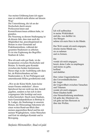 Aus meiner Erfahrung kann ich sagen:
man ist wirklich nicht alleine auf diesem
Weg!
Die Unterstützung, die ich an der
Hochschule durch unsere
Professoren/innen und
Kommilitonen/innen erfahren habe, ist            Ich will aufbrechen
grandios.                                        in meine Wirklichkeit
Die Neuerung zu diesem Studiengang ist           und das, was darüber ist.
ab diesem Jahr, dass man auch die                Am Morgen
Möglichkeit hat, praxisbegleitend im             nehme ich mein Herz in die Hände.
Bistum in einer Gemeinde auf
Praktikantenebene, während der                   Der Welt wende ich mich entgegen,
gesamten Studienzeit zu arbeiten.                strecke meine Hände aus,
Es ist eine Ergänzung des Begriffes:             sie zu nehmen
Studium & Lehre.                                 und zu formen.

                                                 Dir
Was ich auch sehr gut finde, ist die
                                                 wende ich mich entgegen,
Kooperation zwischen Hochschule und
                                                 bereit, deine Liebe zu empfangen
Bistum. Es besteht guter Kontakt
                                                 und meine zu gebe,
zwischen den beiden Institutionen.
                                                 hoffend
Dieses trägt zu der Ausbildung sehr dazu
                                                 und dankbar.
bei, da Rücksichtnahme auf den
Studierenden (z. B. bei Prüfungen) und           Den vielen Ungereimtheiten
unterstützende Hilfen gewährleistet sind.        den Unverständlichkeiten
                                                 der Angst
„Wer an der Küste bleibt, kann keine             der Ungewißheit zwischen Tatsachen
neuen Ozeane entdecken“, dieses                  und Träumen
Sprichwort hat mir nicht nur den Anstoß          wende ich mich entgegen.
gegeben, sondern es hat sich in dem              Denn Glauben heißt:
vergangenen Jahr bestätigt und mein              eine Herausforderung annehmen.
Leben bereichert. Durch mein Studium,            Ich gehe das Abenteuer ein,
mein Gemeindepraktikum in Bottrop in             ich gehe auf den Horizont zu
St. Ludger, die Studientage in unserem           über den Wellen.
Bistum, die Diözesantage bekomme ich
einen weiten Rund-um-Blick über                                                 KJG
meinen angestrebten Beruf und bin mit
meinen Wegbegleitern, vielen Menschen
und Gott im ständigen Kontakt und in
Bewegung.


Stefanie Hörtemöller, Stud.rel.päd.

                                            17
 