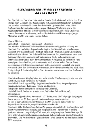 Gleisarbeiten in Gelsenkirchen -
                    anGEkommen

Der Bischof von Essen hat entschieden, dass in der Liebfrauenkirche neben dem
Philipp-Neri-Zentrum eine Jugendkirche mit „regionaler Bedeutung“ aufgebaut
und etabliert werden soll. Unter dem Leitmotiv „gleisarbeiten“ wird diese
Aufbauphase durch den Jugendseelsorger Christoph Wichmann sowie die
Jugendreferentin Stefanie Gruner systematisch gestaltet, um so die Chance zu
nutzen, bewusst zu analysieren, welche Bedürfnisse und Erwartungen junge
Menschen am Ort und in der Region haben.

Unsere Mission
verbindlich – begeistert – transparent – christlich
Die Mission der neuen Kirche beschreibt sich durch die gelebte Haltung am
Standort. Die zukünftige Jugendkirche liegt in der Neustadt direkt neben dem
Bahnhof. Der Bahnhof kann – bildlich betrachtet – Menschen eine Orientierung
auf ihrer Reise bieten. Der Bahnhof hält niemanden fest, sondern man kann eine
Zeit verweilen, sich ausruhen und weiterreisen. Dafür stehen einem ganz
unterschiedliche Gleise bzw. Streckennetze zur Verfügung; du kannst ein- und
aussteigen, sitzen bleiben, ankommen oder auch wieder weiter fahren. Diese
Begegnungen werden auch genutzt, um mit Menschen ins Gespräch und einen
Austausch über ihre Bedürfnisse zu kommen. Diese Streckennetze sind noch nicht
fertig verlegt. Jeder ist eingeladen, Streckennetze auszubauen und den Aufbau mit
zu gestalten.

Hierbei wollen wir Wegbegleiter und authentische Glaubenszeugen sein und wir
laden ein, das auch für andere zu werden:
verbindlich durch regelmäßige Angebote und verlässliche Ansprechpartner,
begeistert durch das Teilen der Freude am Glauben,
transparent durch Ehrlichkeit, Interesse und Offenheit,
christlich durch das immer wieder neue Entdecken Seiner Botschaft.
gleisarbeiten
Neben den Jugendlichen, Adoleszenz - 27 Jahre, wird die Zielgruppe der jungen
Erwachsenen bis 35 Jahre gezielt in den Aufbauprozess involviert.
Es soll in der Gelsenkirchener Neustadt ein Ort wachsen, der sowohl für
Jugendliche als auch für junge Erwachsene attraktiv ist.
Durch die frühe Einbeziehung beider Zielgruppen innerhalb der Aufbauphase soll
eine bewusste Berücksichtigung der entsprechenden Themen und Wünsche
gesichert werden. Langfristiges Ziel ist es, ein ausgewogenes Pastoralkonzept für
zwei unterschiedliche Zielgruppen und deren Lebenswelten an einem Standort zu
erarbeiten. Die Aufbauphase – gleisarbeiten – wird daher bis zu den Herbstferien
2012 andauern.

                                       18
 