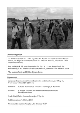 Quellenangaben
Die Rechte an Bildern und Texten liegen bei den Autoren und Künstlern. Wir haben uns
bemüht, alle Angaben zusammenzustellen, und bitten um Hinweise, falls uns ein Fehler
unterlaufen sein sollte.

Text und Bild S. 15: http://mannheim.de, Text S. 17: aus: Beten durch die
Schallmauer, KJG, Titelbild: Foto des Gemäldes „Johannes“ von Thomas Jessen
Alle anderen Texte und Bilder: Bistum Essen

Impressum
Gemeindereferentinnen und Gemeindereferenten im Bistum Essen, Zwölfling 16,
45127 Essen, Telefon 0201-2204 -243

Redaktion:    D. Bertz, D. Janssen, I. Klein, G. Lauenburger, E. Neumann

Mitarbeit:    B. Bittger, S. Gruner, St. Hortemöller und viele hilfreiche
              Korrekturleserinnen

Druck: Bischöfliches Generalvikariat, ZA IT-Service

Redaktionsschluss: 7. Oktober 2012

Arbeitstitel der nächsten Ausgabe: „Der Retter der Welt“
 