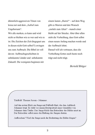 dümmlich-aggressiven Tönen von                einem lauten „Hurra!“ – auf dem Weg
kreuz.net und dem „Aufruf zum                 gibt es Murren und den Wunsch
Ungehorsam“.                                  „zurück zum Alten“ - manch einer
Wir alle merken, es kann und wird             bleibt auf der Strecke. Aber über allen
nicht so bleiben wie es war und wie es        steht die Verheißung, dass Gott selbst
ist. Die Zeichen der Zeit (begegnet uns       einen neuen Anfang machen werde und
in diesen nicht Gott selbst?!) zwingen        der Aufbruch lohnt.
uns zum Aufbruch. Die Bibel ist voll          Darauf will ich vertrauen, dass die
davon: Aufbruchsgeschichten in                Verheißung Gottes auch heute noch
unbekannte Länder und unbekannte              trägt und nicht trügt.
Zukunft. Die wenigsten beginnen mit
                                                                       Bertold Bittger




      Titelbild: Thomas Jessen - Johannes.

      Auf den ersten Blick ein Junge mit Fußball-Shirt, das den Aufdruck
      Johannes trägt. Er steht vor einem Brustportrait eines Gemäldes von
      Johannes dem Täufer. Der Junge blickt den Betrachter des Bildes ernst an.
      Der Betrachter selbst muss die Haltung des Jungen deuten.

      Aufbrechen? Wird der Junge nach der Bedeutung des Bildes fragen?




                                          3
 