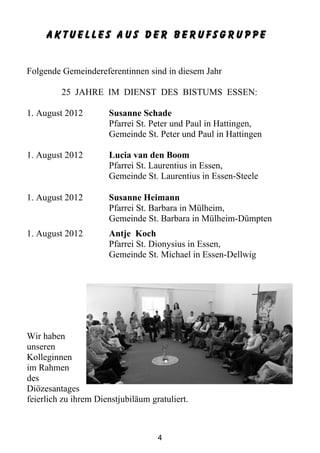 Aktuelles aus der Berufsgruppe


Folgende Gemeindereferentinnen sind in diesem Jahr

         25 JAHRE IM DIENST DES BISTUMS ESSEN:

1. August 2012        Susanne Schade
                      Pfarrei St. Peter und Paul in Hattingen,
                      Gemeinde St. Peter und Paul in Hattingen

1. August 2012        Lucia van den Boom
                      Pfarrei St. Laurentius in Essen,
                      Gemeinde St. Laurentius in Essen-Steele

1. August 2012        Susanne Heimann
                      Pfarrei St. Barbara in Mülheim,
                      Gemeinde St. Barbara in Mülheim-Dümpten
1. August 2012        Antje Koch
                      Pfarrei St. Dionysius in Essen,
                      Gemeinde St. Michael in Essen-Dellwig




Wir haben
unseren
Kolleginnen
im Rahmen
des
Diözesantages
feierlich zu ihrem Dienstjubiläum gratuliert.



                                    4
 