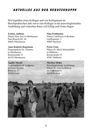 Aktuelles aus der Berufsgruppe


Wir begrüßen einen Kollegen und vier Kolleginnen im
Berufspraktischen Jahr sowie eine Kollegin in der praxisbegleitenden
Ausbildung und wünschen ihnen viel Erfolg und Gottes Segen.

Torben Anthony                        Nina Prothmann
Pfarrei Herz Jesu in Oberhausen       Pfarrei Liebfrauen in Bochum
Paul-Reusch-Str. 66                   Liebfrauenstr. 3
46045 Oberhausen                      44803 Bochum

Anne-Kathrin Hegemann                 Petra Cruse
Propsteipfarrei St. Clemens           Pfarrei St. Mariä Himmelfahrt
in Oberhausen                         in Mülheim
Klosterstraße 15                      Klosterstraße 55
46145 Oberhausen                      45481 Mülheim

Agathe Musiol                         Martina Melles
Propsteipfarrei St. Ludgerus          Praxisbegleitende Ausbildung
in Essen-Werden                       Pfarrei St. Josef in Bottrop
Brückstr. 77                          Im Flaßviertel 8
45239 Essen                           46238 Bottrop




                                  5
 