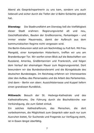 Abend als Gesprächspartnerin zu uns kam, sondern uns auch
liebevoll und sicher durch die Tiefen der U-Bahn-Schächte geleitet
hat.


Dienstag:          Die Stadtrundfahrt am Dienstag ließ die Vielfältigkeit
dieser     Stadt      erahnen:     Regierungsviertel         alt    und    neu,
Geschäftsstraßen, Bauten der Großkonzerne, Parkanlagen - und
immer      wieder     Mauerreste,    damit         der   Aufbruch   aus    dem
kommunistischen Regime nicht vergessen wird.
Die Berlin-Exkursion setzt sich am Nachmittag zu Fuß fort. Mit Frau
Mangold, einer kompetenten Historikerin, treffen wir uns am
Brandenburger Tor. Wir werfen einen Blick auf die Botschaften von
Russland, Amerika, Großbritannien und Frankreich, und folgen
dem Verlauf der ehemaligen Mauer zum Regierungsviertel. Dort
bewundern wir das Bundeskanzleramt und die Bürogebäude des
deutschen Bundestages. Im Reichstag erfahren wir Interessantes
über den Aufbau des Plenarsaales und die Arbeit des Parlamentes.
Und dann - Berlin von oben: Aussichtsterrasse und Kuppel liefern
einen grandiosen Rundblick.


Mittwoch:          Besuch   der   St.       Hedwigs-Kathedrale       und   des
Kathedralforums. Die Führung durch die Bischofskirche war
Verkündigung, die zum Gebet einlud.
Ein      solches     Kathedralforum,         das     Menschen,      die    dort
vorbeikommen, die Möglichkeit zum Gespräch oder auch nur zum
Ausruhen bietet, für Suchende und Fragende zur Verfügung steht,
ist in Essen längst überfällig.


                                        7
 