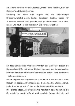 Am Abend lernten wir im Kabarett „Distel“ eine Portion „Berliner
Charme“ und Humor kennen.
Erholung    für   Füße    und    Augen    bot    die   dreistündige
Brückenrundfahrt durch Berlins Gewässer. Dreimal haben wir
Schleusen passiert, mal gesenkt, mal gehoben – rauf und runter,
runter und rauf – auch das ist ein Bild für unser Leben.




Ein fast gemütliches Ambiente inmitten der Großstadt bieten die
Hackeschen Höfe mit vielen kleinen Kneipen und Kunstgalerien,
von den letzteren hatten aber die meisten leider - oder zum Glück
– schon geschlossen.
Der Höhepunkt der Tage war – ich denke nicht nur für mich – der
Besuch im sozialen Brennpunkt der Gemeinde St. Christophorus.
Pallottiner haben vor 18 Jahren die Gemeinde übernommen.
Mit Pallottis Idee: „Jeder kann ein/e Apostel/in sein“ haben sie die
Gemeinde erneuert, geformt und geprägt. Immer sind die drei



                                 8
 