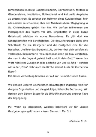 Dimensionen im Blick: Soziales Handeln, Spiritualität zu fördern in
Glaubenslehre, Meditation, Gottesdienst und kulturelle Angebote
zu organisieren. Es sprengt den Rahmen eines Kurzberichtes, hier
alles nieder zu schreiben; aber der Abschluss dieser Begegnung in
St. Christophorus gehört hier hin. Wir durften teilnehmen am
Mittagsgebet des Teams vor Ort. Eingebettet in diese kurze
Gebetszeit erlebten wir etwas Besonderes: Es gibt dort ein
Schatzkästchen mit Schriftstellen. Die Besuchergruppe zieht eine
Schriftrolle für die Gastgeber und die Gastgeber eine für die
Besucher. Und hier das Ergebnis: „Ja, der Herr hat dich berufen als
verlassene, bekümmerte Frau. Kann man denn die Frau verstoßen,
die man in der Jugend geliebt hat? spricht dein Gott.“ Wenn das
Wort nicht eine Zusage an jede Einzelne von uns ist. Und – können
wir in der „Frau“ nicht auch die Kirche sehen? Auch die Kirche von
Essen?
Mit dieser Verheißung brechen wir auf zur Heimfahrt nach Essen.


Wir danken unserer Bischöflichen Beauftragten Ingeborg Klein für
die gute Organisation und die geduldige, liebevolle Betreuung. Wir
danken dem Bistum Essen für die (Mit-)Finanzierung unserer Tage
der Begegnung.


PS: Wenn es interessiert, welches Bibelwort wir für unsere
Gastgeber geangelt haben - lesen Sie nach: Mal 3,1



                                                   Marianne Krebs



                                9
 