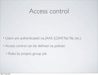 Access control


    • Users          are authenticated via JAAS (LDAP, ﬂat ﬁle, etc.)

    • Access          control can be deﬁned via policies

         • Rules      by project, group, job




jeudi 17 mars 2011
 