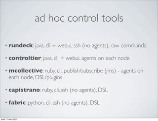 ad hoc control tools

    • rundeck: java, cli   + webui, ssh (no agents), raw commands

    • controltier: java, cli     + webui, agents on each node

    • mcollective: ruby, cli, publish/subscribe     (jms) - agents on
        each node, DSL/plugins

    • capistrano: ruby, cli, ssh    (no agents), DSL

    • fabric: python, cli, ssh   (no agents), DSL

jeudi 17 mars 2011
 
