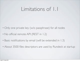 Limitations of 1.1


    • Only            one private key (w/o passphrase) for all nodes

    • No             ofﬁcial remote API (REST in 1.2)

    • Basic           notiﬁcations by email (will be extended in 1.3)

    • About             3500 ﬁles descriptors are used by Rundeck at startup



jeudi 17 mars 2011
 