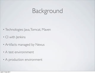 Background

    • Technologies: Java, Tomcat, Maven

    • CI       with Jenkins

    • Artifacts      managed by Nexus

    •A        test environnment

    •A        production environment


jeudi 17 mars 2011
 