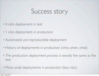 Success story
    •0       click deployment in test

    •1       click deployment in production

    • Automated             and reproductible deployment

    • History           of deployments in production (who, when, what)

    • The            production deployment process is exactly the same as the
        test

    • More            small deployments in production (less risky)
jeudi 17 mars 2011
 