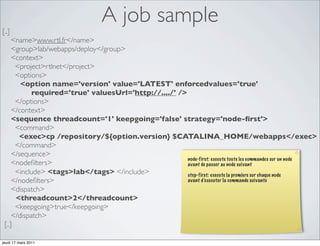 A job sample
[..]
     <name>www.rtl.fr</name>
     <group>lab/webapps/deploy</group>
     <context>
      <project>rtlnet</project>
      <options>
        <option name='version' value='LATEST' enforcedvalues='true'
            required='true' valuesUrl='http://..../' />
      </options>
     </context>
     <sequence threadcount='1' keepgoing='false' strategy='node-ﬁrst'>
      <command>
       <exec>cp /repository/${option.version} $CATALINA_HOME/webapps</exec>
      </command>
     </sequence>
                                                        node-first: execute toute les commandes sur un node
     <nodeﬁlters>                                       avant de passer au node suivant
      <include> <tags>lab</tags> </include>             step-first: execute la premiere sur chaque node
     </nodeﬁlters>                                      avant d’executer la commande suivante
     <dispatch>
      <threadcount>2</threadcount>
      <keepgoing>true</keepgoing>
     </dispatch>
 [..]

jeudi 17 mars 2011
 