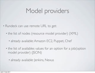 Model providers

    • Rundeck           can use remote URL to get:

         • the       list of nodes (resource model provider) (XML)

              • already   available: Amazon EC2, Puppet, Chef

         • the list of availables values for an option for a job(option
             model provider) (JSON)

              • already   available: Jenkins, Nexus


jeudi 17 mars 2011
 