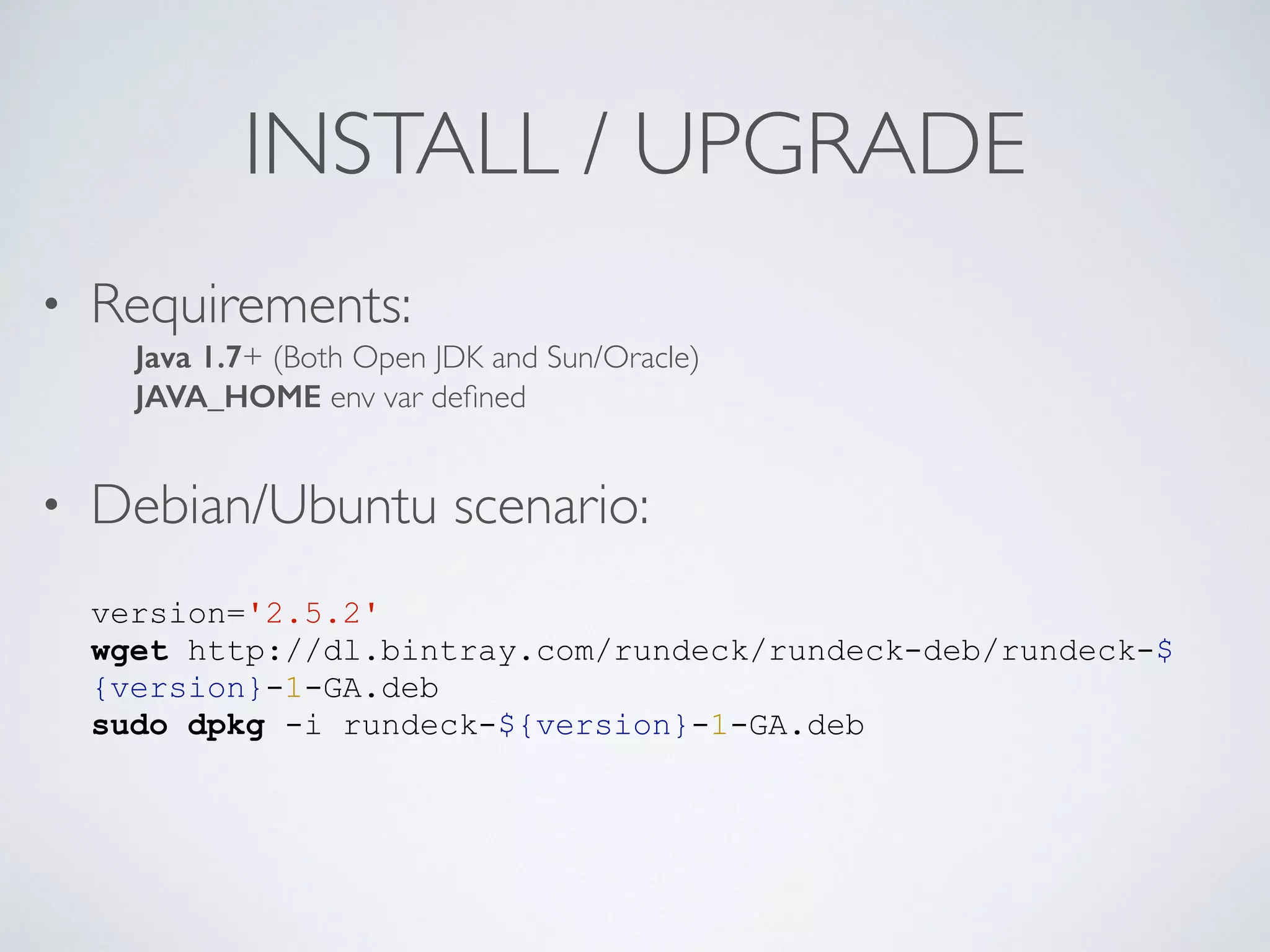 INSTALL / UPGRADE
• Requirements: 
Java 1.7+ (Both Open JDK and Sun/Oracle) 
JAVA_HOME env var deﬁned
• Debian/Ubuntu scenario:
version='2.5.2'
wget http://dl.bintray.com/rundeck/rundeck-deb/rundeck-$
{version}-1-GA.deb
sudo dpkg -i rundeck-${version}-1-GA.deb
 