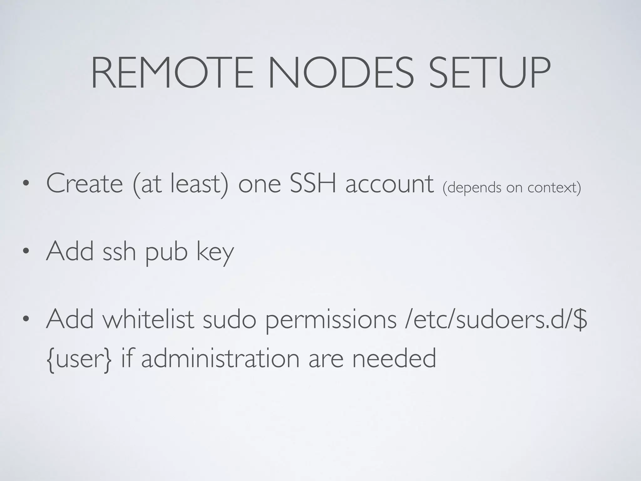 REMOTE NODES SETUP
• Create (at least) one SSH account (depends on context)
• Add ssh pub key
• Add whitelist sudo permissions /etc/sudoers.d/$
{user} if administration are needed 
 