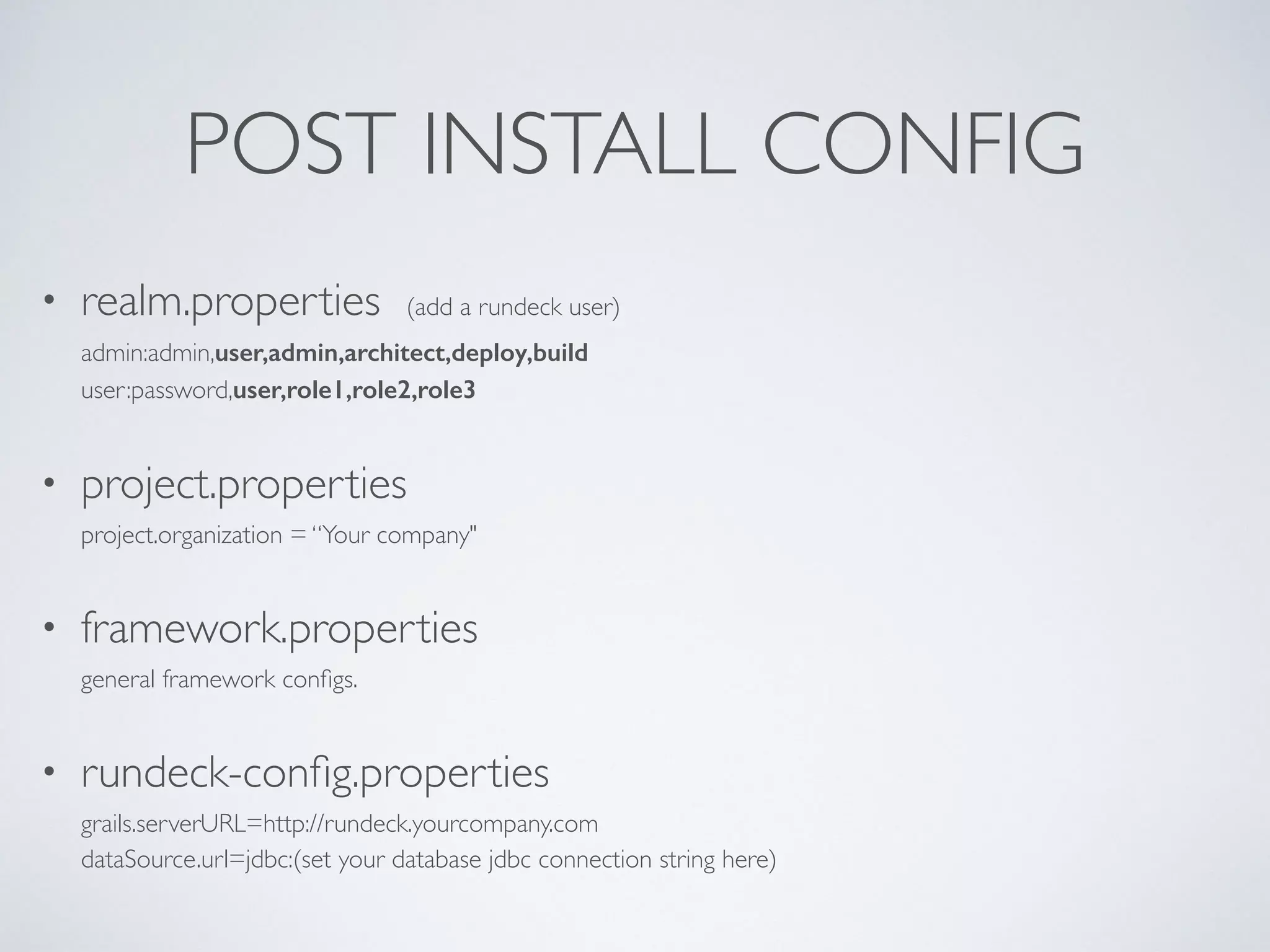 POST INSTALL CONFIG
• realm.properties (add a rundeck user) 
admin:admin,user,admin,architect,deploy,build 
user:password,user,role1,role2,role3
• project.properties 
project.organization = “Your company"
• framework.properties 
general framework conﬁgs.
• rundeck-conﬁg.properties 
grails.serverURL=http://rundeck.yourcompany.com 
dataSource.url=jdbc:(set your database jdbc connection string here)
 