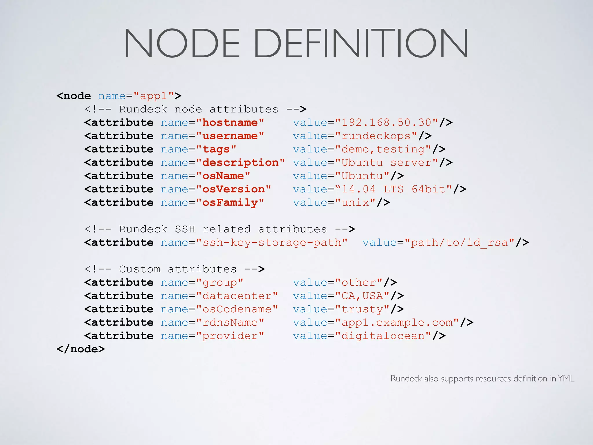 NODE DEFINITION
Rundeck also supports resources deﬁnition inYML
<node name="app1">
<!-- Rundeck node attributes -->
<attribute name="hostname" value="192.168.50.30"/>
<attribute name="username" value="rundeckops"/>
<attribute name="tags" value="demo,testing"/>
<attribute name="description" value="Ubuntu server"/>
<attribute name="osName" value="Ubuntu"/>
<attribute name="osVersion" value=“14.04 LTS 64bit"/>
<attribute name="osFamily" value="unix"/>
<!-- Rundeck SSH related attributes -->
<attribute name="ssh-key-storage-path" value="path/to/id_rsa"/>
<!-- Custom attributes -->
<attribute name="group" value="other"/>
<attribute name="datacenter" value="CA,USA"/>
<attribute name="osCodename" value="trusty"/>
<attribute name="rdnsName" value="app1.example.com"/>
<attribute name="provider" value="digitalocean"/>
</node>
 