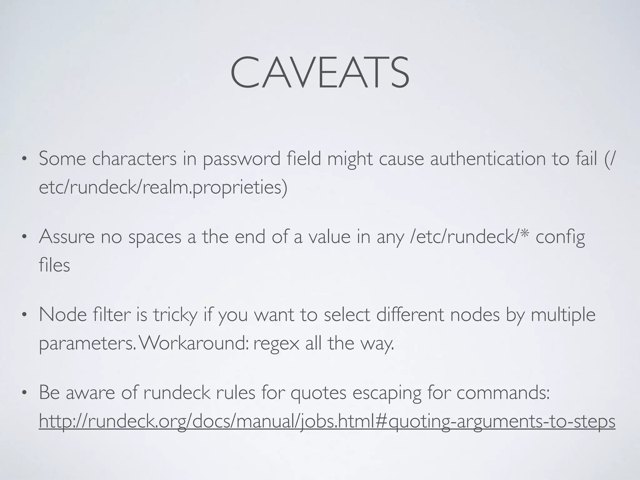 CAVEATS
• Some characters in password ﬁeld might cause authentication to fail (/
etc/rundeck/realm.proprieties)
• Assure no spaces a the end of a value in any /etc/rundeck/* conﬁg
ﬁles
• Node ﬁlter is tricky if you want to select different nodes by multiple
parameters.Workaround: regex all the way.
• Be aware of rundeck rules for quotes escaping for commands: 
http://rundeck.org/docs/manual/jobs.html#quoting-arguments-to-steps
 