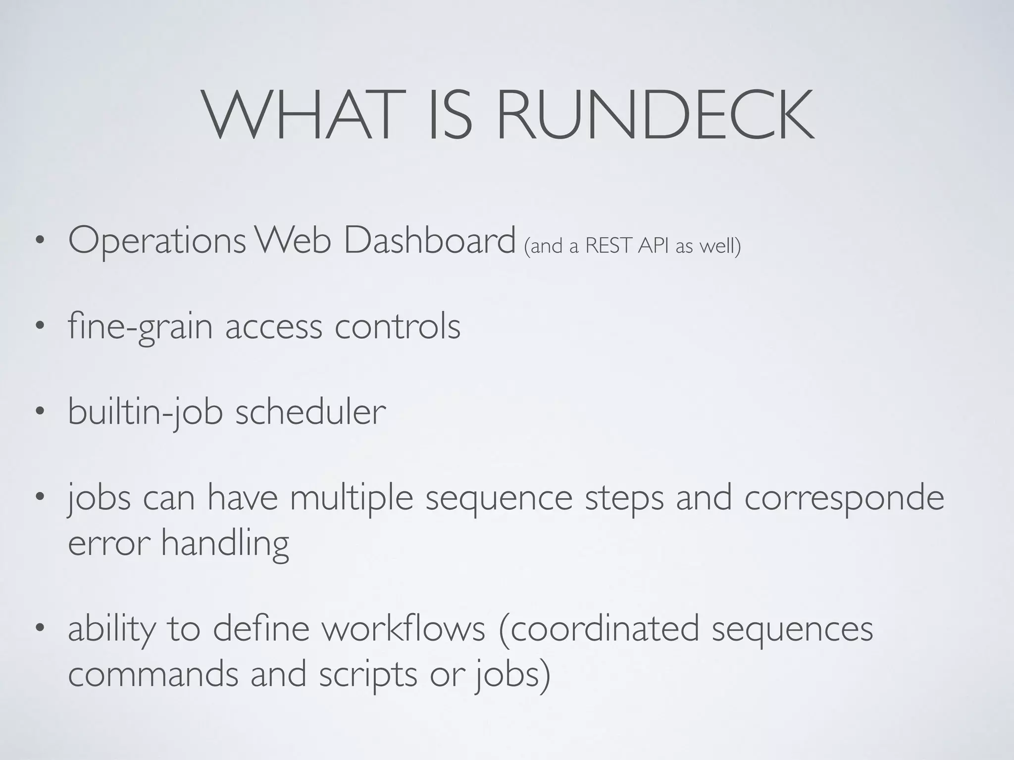 WHAT IS RUNDECK
• Operations Web Dashboard (and a REST API as well)
• ﬁne-grain access controls
• builtin-job scheduler
• jobs can have multiple sequence steps and corresponde
error handling
• ability to deﬁne workﬂows (coordinated sequences
commands and scripts or jobs)
 